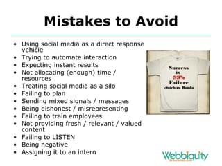 Mistakes to Avoid Using social media as a direct response vehicle Trying to automate interaction Expecting instant results Not allocating (enough) time / resources Treating social media as a silo Failing to plan Sending mixed signals / messages Being dishonest / misrepresenting Failing to train employees Not providing fresh / relevant / valued content Failing to LISTEN Being negative Assigning it to an intern 