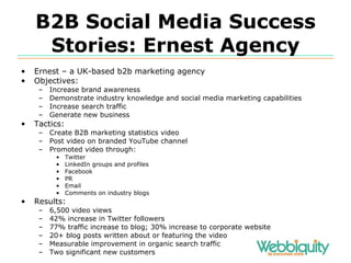 B2B Social Media Success Stories: Ernest Agency Ernest – a UK-based b2b marketing agency Objectives: Increase brand awareness Demonstrate industry knowledge and social media marketing capabilities Increase search traffic Generate new business Tactics: Create B2B marketing statistics video Post video on branded YouTube channel Promoted video through: Twitter LinkedIn groups and profiles Facebook PR Email Comments on industry blogs Results: 6,500 video views 42% increase in Twitter followers 77% traffic increase to blog; 30% increase to corporate website 20+ blog posts written about or featuring the video Measurable improvement in organic search traffic Two significant new customers 