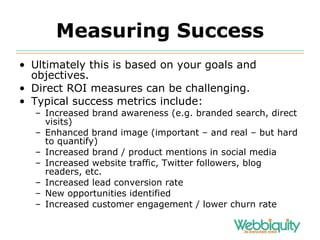 Measuring Success Ultimately this is based on your goals and objectives. Direct ROI measures can be challenging. Typical success metrics include: Increased brand awareness (e.g. branded search, direct visits) Enhanced brand image (important – and real – but hard to quantify) Increased brand / product mentions in social media Increased website traffic, Twitter followers, blog readers, etc. Increased lead conversion rate New opportunities identified Increased customer engagement / lower churn rate 