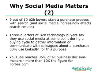 Why Social Media Matters (2) 9 out of 10 b2b buyers start a purchase process with search (and social media increasingly affects search results) Three-quarters of B2B technology buyers say they use social media at some point during a buying cycle to gather information or communicate with colleagues about a purchase; 58% use LinkedIn for this purpose YouTube reaches 36% of all business decision-makers - more than 10X the figure for Forbes.com 