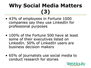 Why Social Media Matters (3) 43% of employees in Fortune 1000 companies say they use LinkedIn for professional purposes 100% of the Fortune 500 have at least some of their executives listed on LinkedIn. 50% of LinkedIn users are business decision makers 65% of journalists use social media to conduct research for stories 
