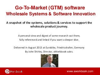 Go-To-Market (GTM) software
Wholesale Systems & Software Innovation
www.aworkbook.com
A snapshot of the systems, solutions & services to support the
wholesale product journey.
A personal view and digest of some research out there,
fully referenced and linked if you want a deeper dive.
Delivered in August 2013 at Eurobike, Friedricshafen, Germany
By John Shirley, Director, aWorkbook sales.
 