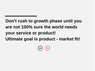 Don’t rush to growth phase until you
are not 100% sure the world needs
your service or product!
Ultimate goal is product - market fit!
 