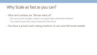 Why Scale as fast as you can?
• Most tech markets are “Winner takes all”
• As soon as one company shows it can grow there will be fast followers
• You need to grow like crazy to become that winner
• You have a proven cash making machine, so can raise the funds needed
 
