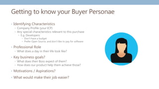 Getting to know your Buyer Personae
• Identifying Characteristics
• Company Profile (your ICP)
• Any special characteristics relevant to this purchase
• E.g. Developers:
• Don't have a budget
• Prefer Open Source, and don't like to pay for software
• Professional Role
• What does a day in their life look like?
• Key business goals?
• What does their Boss expect of them?
• How does our product help them achieve those?
• Motivations / Aspirations?
• What would make their job easier?
 