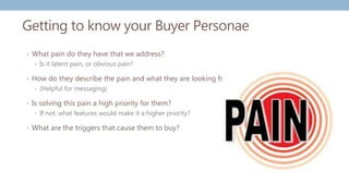 Getting to know your Buyer Personae
• What pain do they have that we address?
• Is it latent pain, or obvious pain?
• How do they describe the pain and what they are looking for?
• (Helpful for messaging)
• Is solving this pain a high priority for them?
• If not, what features would make it a higher priority?
• What are the triggers that cause them to buy?
 