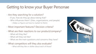 Getting to know your Buyer Personae
• Are they searching for a solution?
• If yes, how do they go about doing that?
• Who influences them? (Sites, organizations, and people)
• (Helps us figure out how to market to them)
• Most important features? Decision criteria?
• What are their reactions to our product/company?
• What will they like?
• What will they not like?
• What are the main questions and concerns they have?
• What competitors will they also evaluate?
• What will they like or dislike about each of those?
 