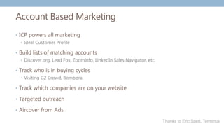 Account Based Marketing
• ICP powers all marketing
• Ideal Customer Profile
• Build lists of matching accounts
• Discover.org, Lead Fox, ZoomInfo, LinkedIn Sales Navigator, etc.
• Track who is in buying cycles
• Visiting G2 Crowd, Bombora
• Track which companies are on your website
• Targeted outreach
• Aircover from Ads
Thanks to Eric Spett, Terminus
 
