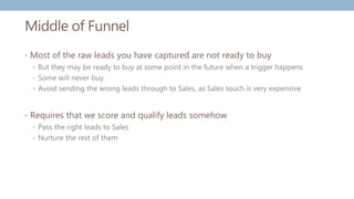 Middle of Funnel
• Most of the raw leads you have captured are not ready to buy
• But they may be ready to buy at some point in the future when a trigger happens
• Some will never buy
• Avoid sending the wrong leads through to Sales, as Sales touch is very expensive
• Requires that we score and qualify leads somehow
• Pass the right leads to Sales
• Nurture the rest of them
 