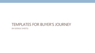 TEMPLATES FOR BUYER’S JOURNEY
(IN GOOGLE SHEETS)
 