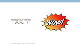 WHAT IS YOUR TIME TO
WOW! ?
Thanks to Gail Goodman of Constant Contact
 