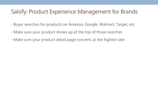 Salsify: Product Experience Management for Brands
• Buyer searches for products on Amazon, Google, Walmart, Target, etc.
• Make sure your product shows up at the top of those searches
• Make sure your product detail page converts at the highest rate
 