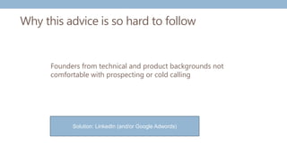 Why this advice is so hard to follow
Founders from technical and product backgrounds not
comfortable with prospecting or cold calling
Solution: LinkedIn (and/or Google Adwords)
 