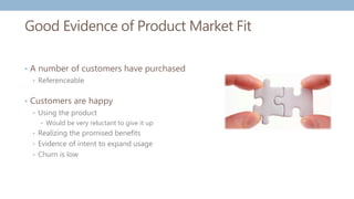 Good Evidence of Product Market Fit
• A number of customers have purchased
• Referenceable
• Customers are happy
• Using the product
• Would be very reluctant to give it up
• Realizing the promised benefits
• Evidence of intent to expand usage
• Churn is low
 