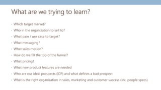 What are we trying to learn?
• Which target market?
• Who in the organization to sell to?
• What pain / use case to target?
• What messaging?
• What sales motion?
• How do we fill the top of the funnel?
• What pricing?
• What new product features are needed
• Who are our ideal prospects (ICP) and what defines a bad prospect
• What is the right organization in sales, marketing and customer success (inc. people specs)
 