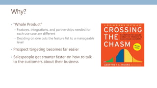 Why?
• “Whole Product”
• Features, integrations, and partnerships needed for
each use case are different
• Deciding on one cuts the feature list to a manageable
level
• Prospect targeting becomes far easier
• Salespeople get smarter faster on how to talk
to the customers about their business
 