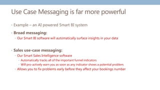 Use Case Messaging is far more powerful
• Example – an AI powered Smart BI system
• Broad messaging:
• Our Smart BI software will automatically surface insights in your data
• Sales use-case messaging:
• Our Smart Sales Intelligence software
• Automatically tracks all of the important funnel indicators
• Will pro-actively warn you as soon as any indicator shows a potential problem.
• Allows you to fix problems early before they affect your bookings number
 