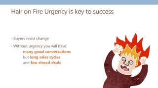 Hair on Fire Urgency is key to success
• Buyers resist change
• Without urgency you will have:
many good conversations
but long sales cycles
and few closed deals
 
