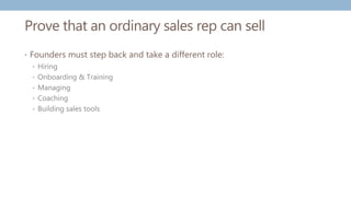 Prove that an ordinary sales rep can sell
• Founders must step back and take a different role:
• Hiring
• Onboarding & Training
• Managing
• Coaching
• Building sales tools
 