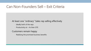 Can Non-Founders Sell – Exit Criteria
• At least one “ordinary” Sales rep selling effectively
• Ideally both of the reps
• Productivity at > 4x their OTE
• Customers remain happy
• Realizing the promised business benefits
 