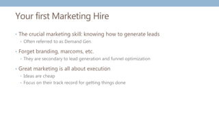 Your first Marketing Hire
• The crucial marketing skill: knowing how to generate leads
• Often referred to as Demand Gen
• Forget branding, marcoms, etc.
• They are secondary to lead generation and funnel optimization
• Great marketing is all about execution
• Ideas are cheap
• Focus on their track record for getting things done
 