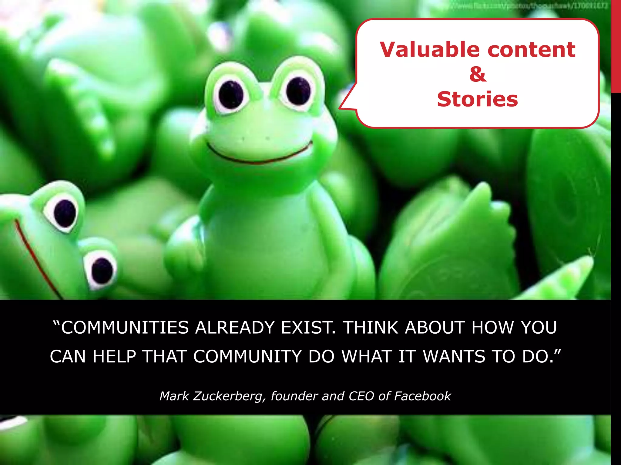 Valuable content
                                                  &
                                               Stories




“COMMUNITIES ALREADY EXIST. THINK ABOUT HOW YOU
CAN HELP THAT COMMUNITY DO WHAT IT WANTS TO DO.”

          Mark Zuckerberg, founder and CEO of Facebook
 