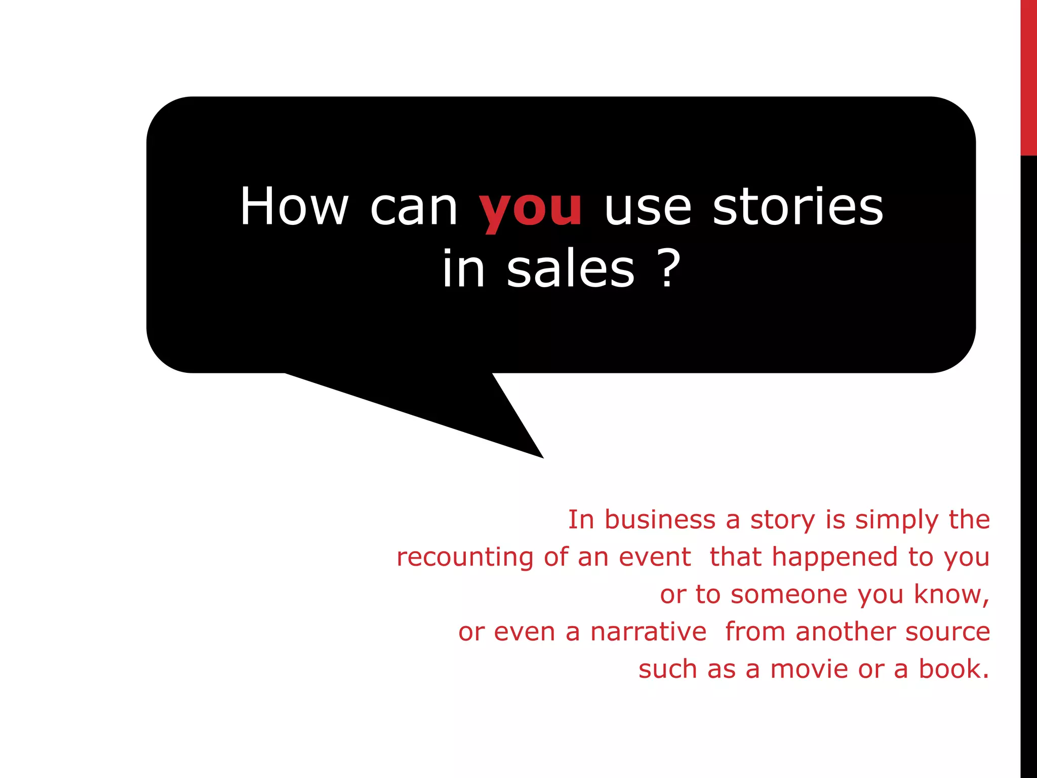 How can you use stories
      in sales ?



                  In business a story is simply the
     recounting of an event that happened to you
                         or to someone you know,
         or even a narrative from another source
                       such as a movie or a book.
 