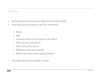 Personas


•   Build personas because you’ll get closer to the people
•   It will give you someone to aim for specifically

     –   Name
     –   Age
     –   Interests inside and outside of the office
     –   Who do they influence?
     –   Who influences them?
     –   What are their pain points?
     –   Where are they in the buying process?

•   This will help find the CAUSE to back
 