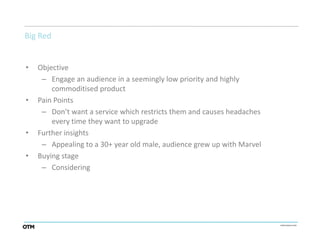 Big Red


•   Objective
     – Engage an audience in a seemingly low priority and highly
        commoditised product
•   Pain Points
     – Don’t want a service which restricts them and causes headaches
        every time they want to upgrade
•   Further insights
     – Appealing to a 30+ year old male, audience grew up with Marvel
•   Buying stage
     – Considering
 