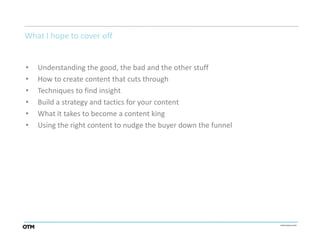 What I hope to cover off


•   Understanding the good, the bad and the other stuff
•   How to create content that cuts through
•   Techniques to find insight
•   Build a strategy and tactics for your content
•   What it takes to become a content king
•   Using the right content to nudge the buyer down the funnel
 