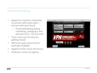 Influence sharing


•   Appeal to customer motivation
    to connect with each other –
    not just with your brand
     – Fractal Marketing (taking
         something, changing it and
         passing it on) – not just viral
•   Trust is the cost of entry for
    getting shared
•   KISS and it gets shared and it
    wont get muddled
•   Appeal to their sense of humour
•   Embrace a sense of urgency
 