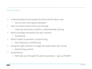 In Summary


•   Understanding the the good, the bad and the other crap
     – You’ve seen some great examples
•   How to create content that cuts through
     – Listening, personas, emotion, understanding sharing
•   Build a strategy and tactics for your content
     – Framework
•   What it takes to become a content king
     – Don’t become a CAUSE king
•   Using the right content to nudge the buyer down the funnel
     – Maximising content
•   Contented.ly
     – Will help you through the planning process - sign up TODAY!
 