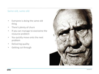 Same old, same old


•   Everyone is doing the same old
    thing
•   There’s plenty of churn
•   If you can manage to overcome the
    resource problem
•   You quickly move onto the next
    problem
•   Delivering quality
•   Getting cut through
 
