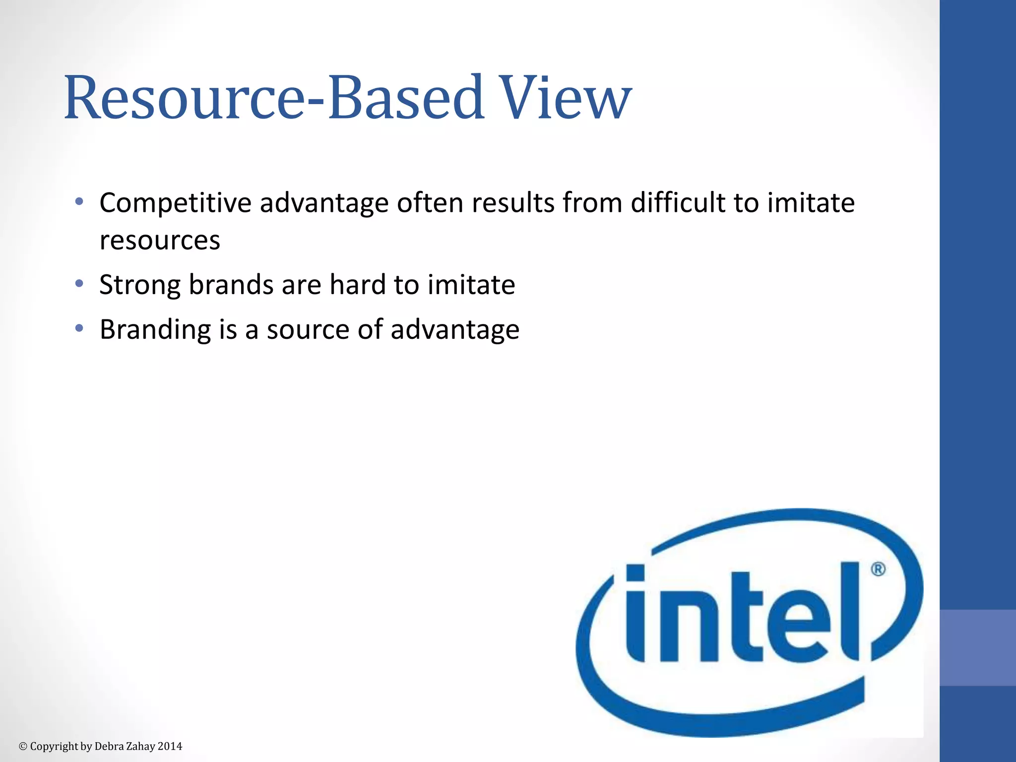 Resource-Based View 
• Competitive advantage often results from difficult to imitate 
resources 
• Strong brands are hard to imitate 
• Branding is a source of advantage 
 Copyright by Debra Zahay 2014 
 