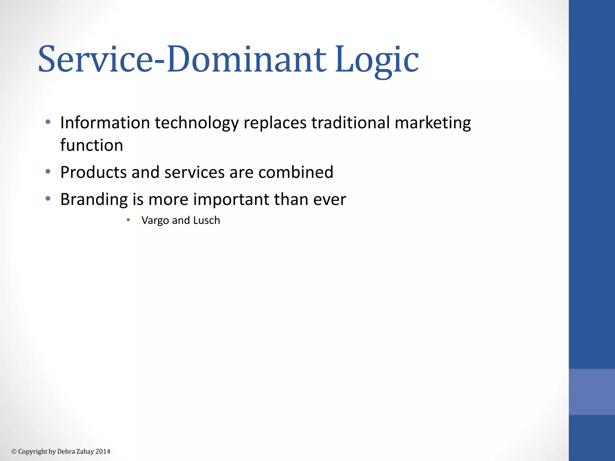 Service-Dominant Logic 
• Information technology replaces traditional marketing 
function 
• Products and services are combined 
• Branding is more important than ever 
 Copyright by Debra Zahay 2014 
• Vargo and Lusch 
 