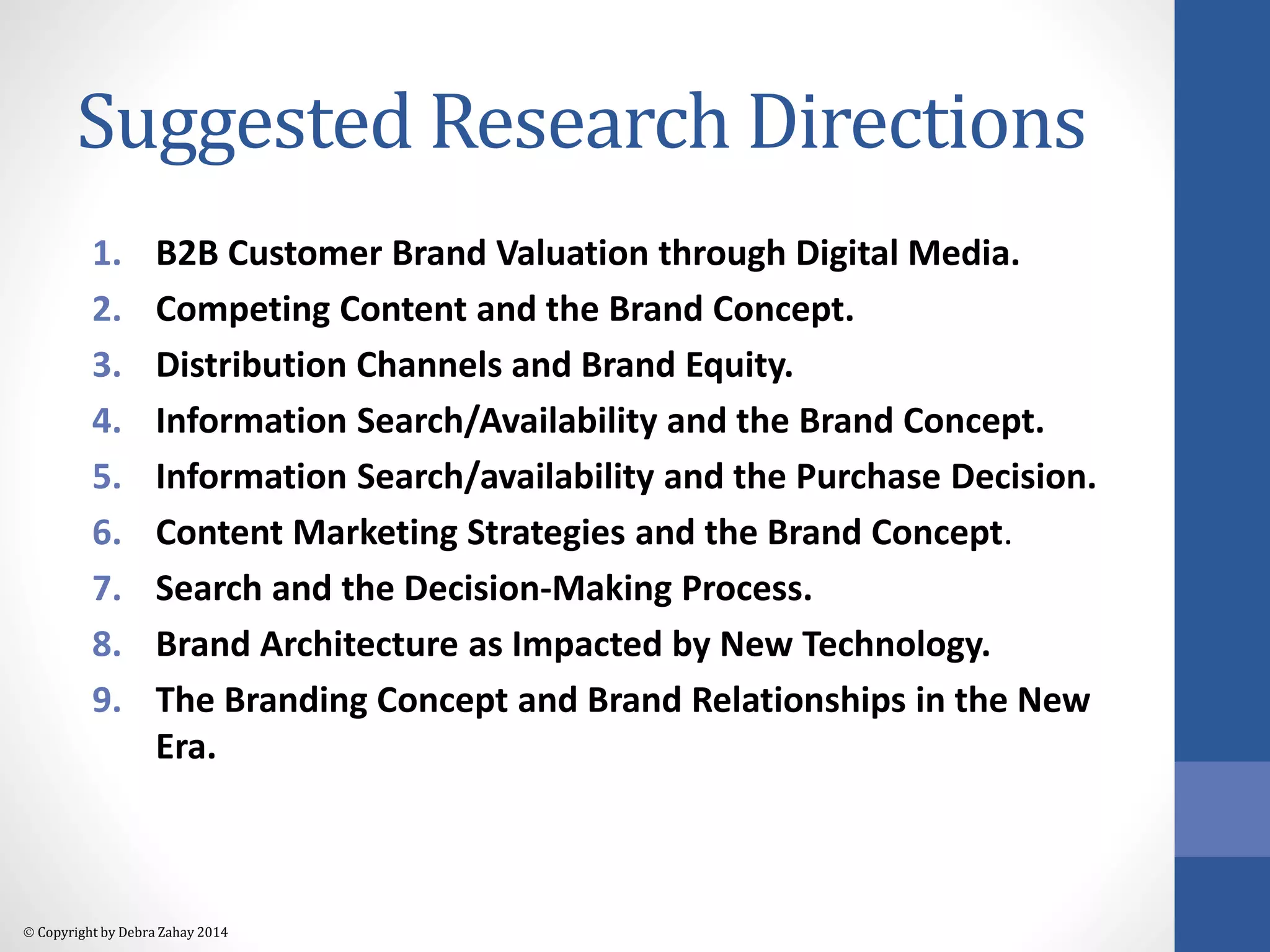 Suggested Research Directions 
1. B2B Customer Brand Valuation through Digital Media. 
2. Competing Content and the Brand Concept. 
3. Distribution Channels and Brand Equity. 
4. Information Search/Availability and the Brand Concept. 
5. Information Search/availability and the Purchase Decision. 
6. Content Marketing Strategies and the Brand Concept. 
7. Search and the Decision-Making Process. 
8. Brand Architecture as Impacted by New Technology. 
9. The Branding Concept and Brand Relationships in the New 
Era. 
 Copyright by Debra Zahay 2014 
 