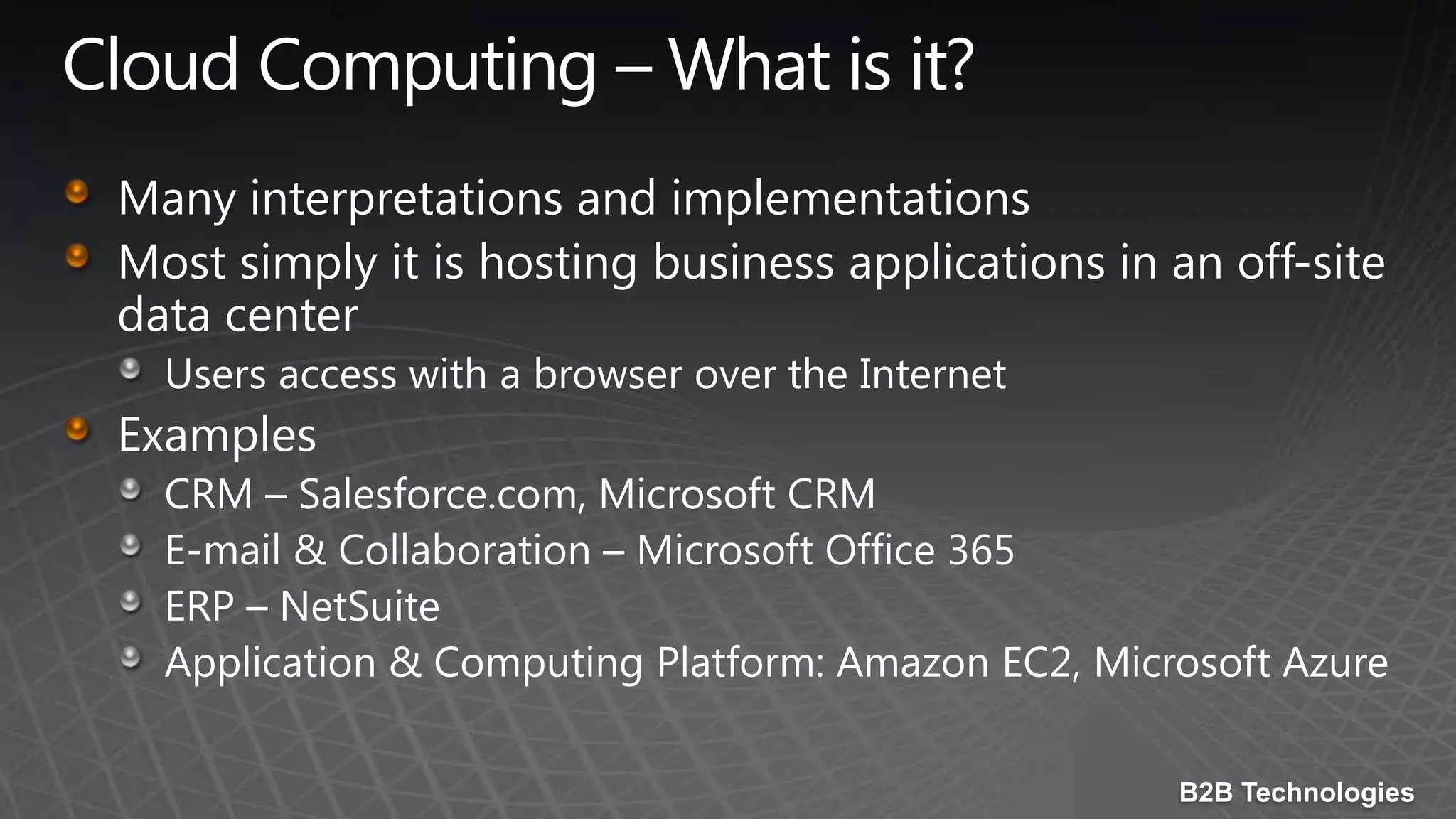 Cloud Computing – What is it?Many interpretations and implementationsMost simply it is hosting business applications in an off-site data centerUsers access with a browser over the InternetExamplesCRM – Salesforce.com, Microsoft CRME-mail & Collaboration – Microsoft Office 365ERP – NetSuiteApplication & Computing Platform: Amazon EC2, Microsoft Azure