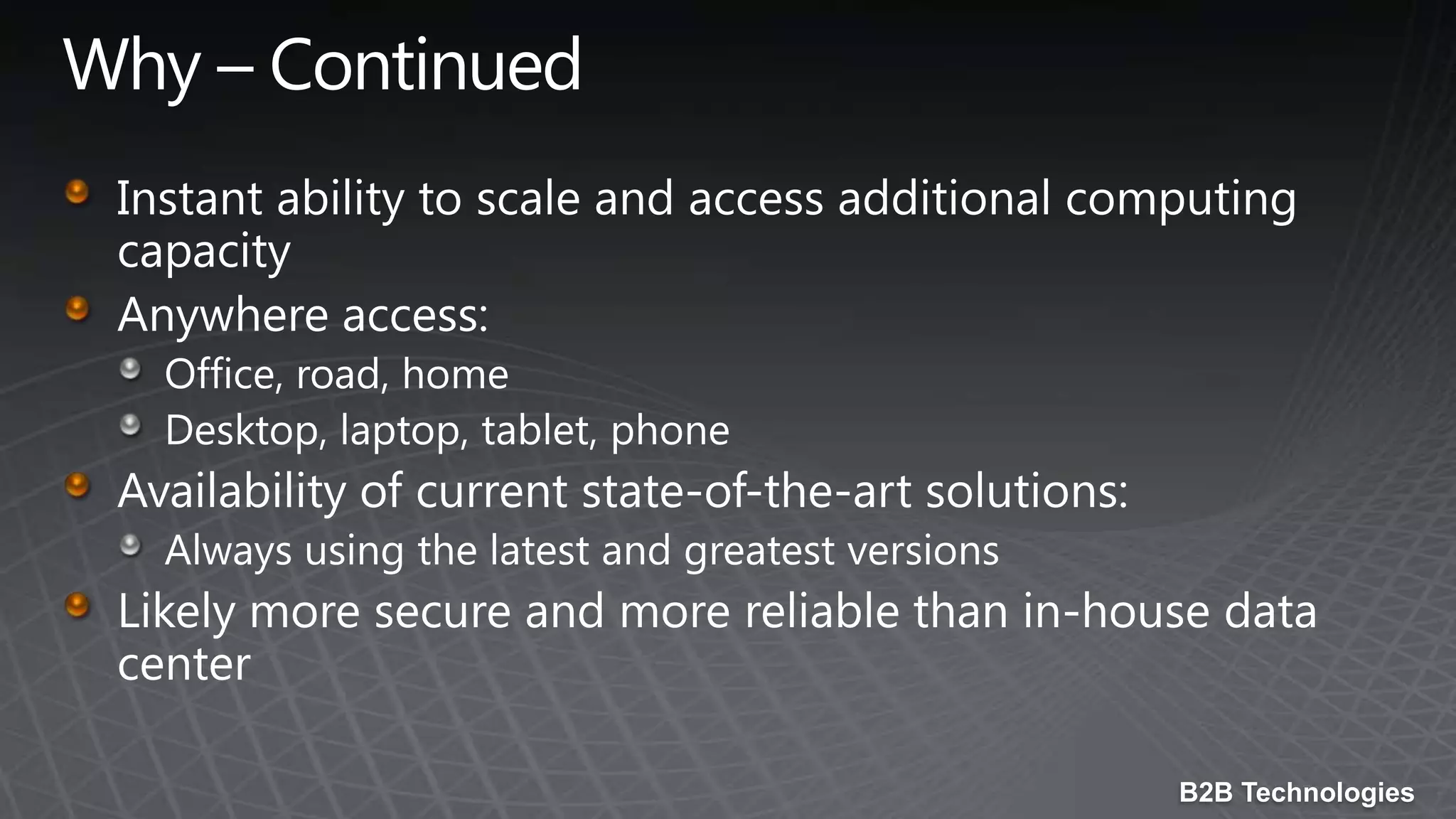 Why – ContinuedInstant ability to scale and access additional computing capacityAnywhere access: Office, road, homeDesktop, laptop, tablet, phoneAvailability of current state-of-the-art solutions: Always using the latest and greatest versionsLikely more secure and more reliable than in-house data center