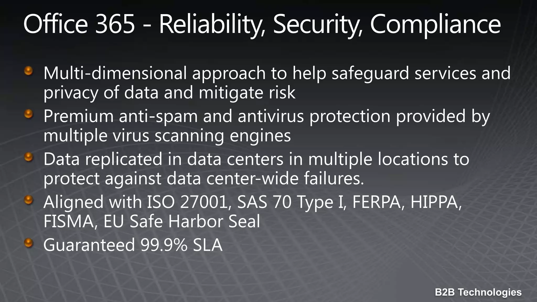 Office 365 - Reliability, Security, ComplianceMulti-dimensional approach to help safeguard services and privacy of data and mitigate riskPremium anti-spam and antivirus protection provided by multiple virus scanning enginesData replicated in data centers in multiple locations to protect against data center-wide failures.Aligned with ISO 27001, SAS 70 Type I, FERPA, HIPPA, FISMA, EU Safe Harbor SealGuaranteed 99.9% SLA