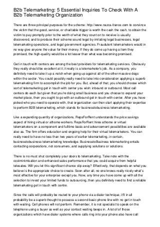 B2b Telemarketing: 5 Essential Inquiries To Check With A
B2b Telemarketing Organization

There are three principal purposes for the scheme: http://www.nazca-france.com to convince
the victim that the good, service, or charitable trigger is worth the cash the cash, to obtain the
victim to pay promptly prior to the worth of what they count on to receive is usually
discovered, and to produce their scheme sound legal by imitating legal businesses, legal
telemarketing operations, and legal government agencies. Fraudulent telemarketers would in
no way give anyone the value for their money. If they do come up having a item they
promised, the high-quality would be a lot lesser than what was becoming promised.


Get in touch with centers are among the best providers for telemarketing services. Obviously
they really should be excellent at it; it really is a telemarketer's job. As a company, you
definitely need to take it up a notch when going up against all of the other massive dogs
within the sector. You could possibly really need to take into consideration applying a superb
telemarketing firm to accomplish the job for you. But, ahead of that, you should choose which
sort of telemarketing get in touch with center you wish: inbound or outbound. Most call
centers do each but given that you're doing small business and you choose to expand your
market place, then you ought to go with an outbound get in touch with center. After you have
picked who you need to operate with, that organization can then start applying their expertise
to perform B2B telemarketing, which stands for businesstobusiness telemarketing.


Like a expanding quantity of organizations, RepsForRent understands the price savings
aspect of hiring virtual or athome workers. RepsForRent hires athome or virtual
telemarketers on a component and fulltime basis and advancement possibilities are available
also as. The firm offers education and ongoing help for their virtual telemarketers. You can
really need to have no less than two years of earlier telemarketing, in certain,
businesstobusiness telemarketing knowledge. BusinesstoBusiness telemarketing entails
contacting corporations, not consumers, and supplying solutions or solutions.


There is no must shut completely your doors to telemarketing. Take note with the
costminimisation and enhanced sales performance that you could acquire from helpful
telesales. Will you let this significant chance slip away? Effectively, that depends on what you
believe is the appropriate choice to create. Soon after all, no one knows really nicely what's
most effective for your enterprise except you. Now, any time you have come up with all the
selection to invest your limited funds to outsourcing, then you definitely need to find a reliable
telemarketing get in touch with centre.


Since the calls will probably be routed to your phone via a dialer technique, it'll in all
probability be a superb thought to possess a second basic phone line with no get in touch
with waiting. Cell phones will not perform. Remember, it is not specialist to speak on the
telephone using a buyer as well as your contact waiting beeps in. A lot of of those
organizations which have dialer systems where calls ring into your phone also have call
 