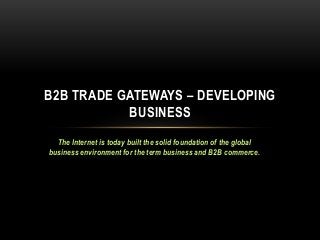 B2B TRADE GATEWAYS – DEVELOPING
BUSINESS
The Internet is today built the solid foundation of the global
business environment for the term business and B2B commerce.

 