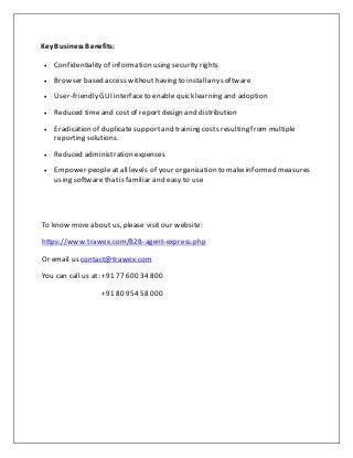 Key BusinessBenefits:
 Confidentiality of information using security rights
 Browser based access withouthaving to installany software
 User-friendly GUI interfaceto enable quick learning and adoption
 Reduced time and costof reportdesign and distribution
 Eradication of duplicate supportand training costs resulting frommultiple
reporting solutions.
 Reduced administration expenses
 Empower people at all levels of your organization to makeinformed measures
using softwarethatis familiar and easy to use
To know more about us, please visit our website:
https://www.trawex.com/B2B-agent-express.php
Or email us contact@trawex.com
You can call us at: +91 77 600 34 800
+91 80 954 58 000
 