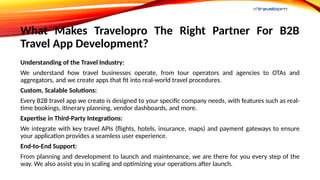 What Makes Travelopro The Right Partner For B2B
Travel App Development?
Understanding of the Travel Industry:
We understand how travel businesses operate, from tour operators and agencies to OTAs and
aggregators, and we create apps that fit into real-world travel procedures.
Custom, Scalable Solutions:
Every B2B travel app we create is designed to your specific company needs, with features such as real-
time bookings, itinerary planning, vendor dashboards, and more.
Expertise in Third-Party Integrations:
We integrate with key travel APIs (flights, hotels, insurance, maps) and payment gateways to ensure
your application provides a seamless user experience.
End-to-End Support:
From planning and development to launch and maintenance, we are there for you every step of the
way. We also assist you in scaling and optimizing your operations after launch.
 