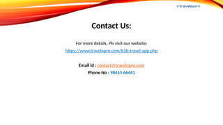Contact Us:
For more details, Pls visit our website:
https://www.travelopro.com/b2b-travel-app.php
Email id : contact@travelopro.com
Phone No : 98455 66441
 