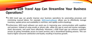 How A B2B Travel App Can Streamline Your Business
Operations?
A B2B travel app can greatly improve your business operations by automating processes and
minimizing manual labour. For example, B2B travel software allows you to effortlessly manage
inventory, update prices and availability in real time, and rapidly confirm bookings.
Furthermore, B2B travel software can assist you in improving your communication with suppliers
and partners. Instead of using emails or phone calls, utilize the app to send and receive messages,
share documents, and work more effectively. Moreover, a B2B travel app can enhance customer
service by giving immediate access to travel services and a streamlined booking process. This can
lead to higher consumer satisfaction and loyalty, resulting in business growth.
 