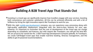 Building A B2B Travel App That Stands Out
Investing in a travel app can significantly improve how travellers engage with your services, boosting
both convenience and customer satisfaction. All this can be achieved efficiently and with a bit of
brilliance by hiring the right innovative experts like Travelopro to work for you.
With the right mobile app development company, you can experience easy processing along with
high-quality application deployment integrated with the best-in-class features for your app.
However, it’s important to remember that the cost of development of the travel app can change
depending on complexity and features, but with experts like Travelopro, you will get the best ROI.
We are proud to be named the No. 1 B2B Travel App Development Company globally. At Travelopro,
we create full-fledged travel apps that enable real-time booking, itinerary management, and the
ability to get AI-powered recommendations.
 