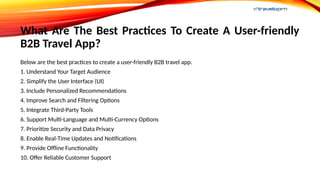What Are The Best Practices To Create A User-friendly
B2B Travel App?
Below are the best practices to create a user-friendly B2B travel app.
1. Understand Your Target Audience
2. Simplify the User Interface (UI)
3. Include Personalized Recommendations
4. Improve Search and Filtering Options
5. Integrate Third-Party Tools
6. Support Multi-Language and Multi-Currency Options
7. Prioritize Security and Data Privacy
8. Enable Real-Time Updates and Notifications
9. Provide Offline Functionality
10. Offer Reliable Customer Support
 