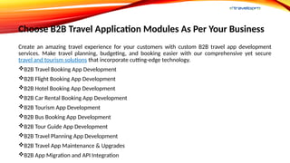 Choose B2B Travel Application Modules As Per Your Business
Create an amazing travel experience for your customers with custom B2B travel app development
services. Make travel planning, budgeting, and booking easier with our comprehensive yet secure
travel and tourism solutions that incorporate cutting-edge technology.
B2B Travel Booking App Development
B2B Flight Booking App Development
B2B Hotel Booking App Development
B2B Car Rental Booking App Development
B2B Tourism App Development
B2B Bus Booking App Development
B2B Tour Guide App Development
B2B Travel Planning App Development
B2B Travel App Maintenance & Upgrades
B2B App Migration and API Integration
 