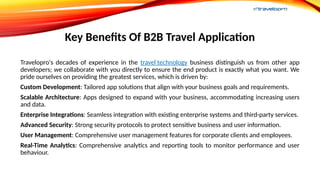 Key Benefits Of B2B Travel Application
Travelopro's decades of experience in the travel technology business distinguish us from other app
developers; we collaborate with you directly to ensure the end product is exactly what you want. We
pride ourselves on providing the greatest services, which is driven by:
Custom Development: Tailored app solutions that align with your business goals and requirements.
Scalable Architecture: Apps designed to expand with your business, accommodating increasing users
and data.
Enterprise Integrations: Seamless integration with existing enterprise systems and third-party services.
Advanced Security: Strong security protocols to protect sensitive business and user information.
User Management: Comprehensive user management features for corporate clients and employees.
Real-Time Analytics: Comprehensive analytics and reporting tools to monitor performance and user
behaviour.
 