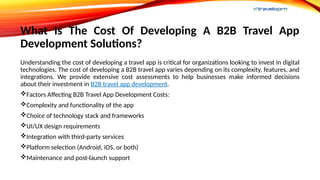 What Is The Cost Of Developing A B2B Travel App
Development Solutions?
Understanding the cost of developing a travel app is critical for organizations looking to invest in digital
technologies. The cost of developing a B2B travel app varies depending on its complexity, features, and
integrations. We provide extensive cost assessments to help businesses make informed decisions
about their investment in B2B travel app development.
Factors Affecting B2B Travel App Development Costs:
Complexity and functionality of the app
Choice of technology stack and frameworks
UI/UX design requirements
Integration with third-party services
Platform selection (Android, iOS, or both)
Maintenance and post-launch support
 